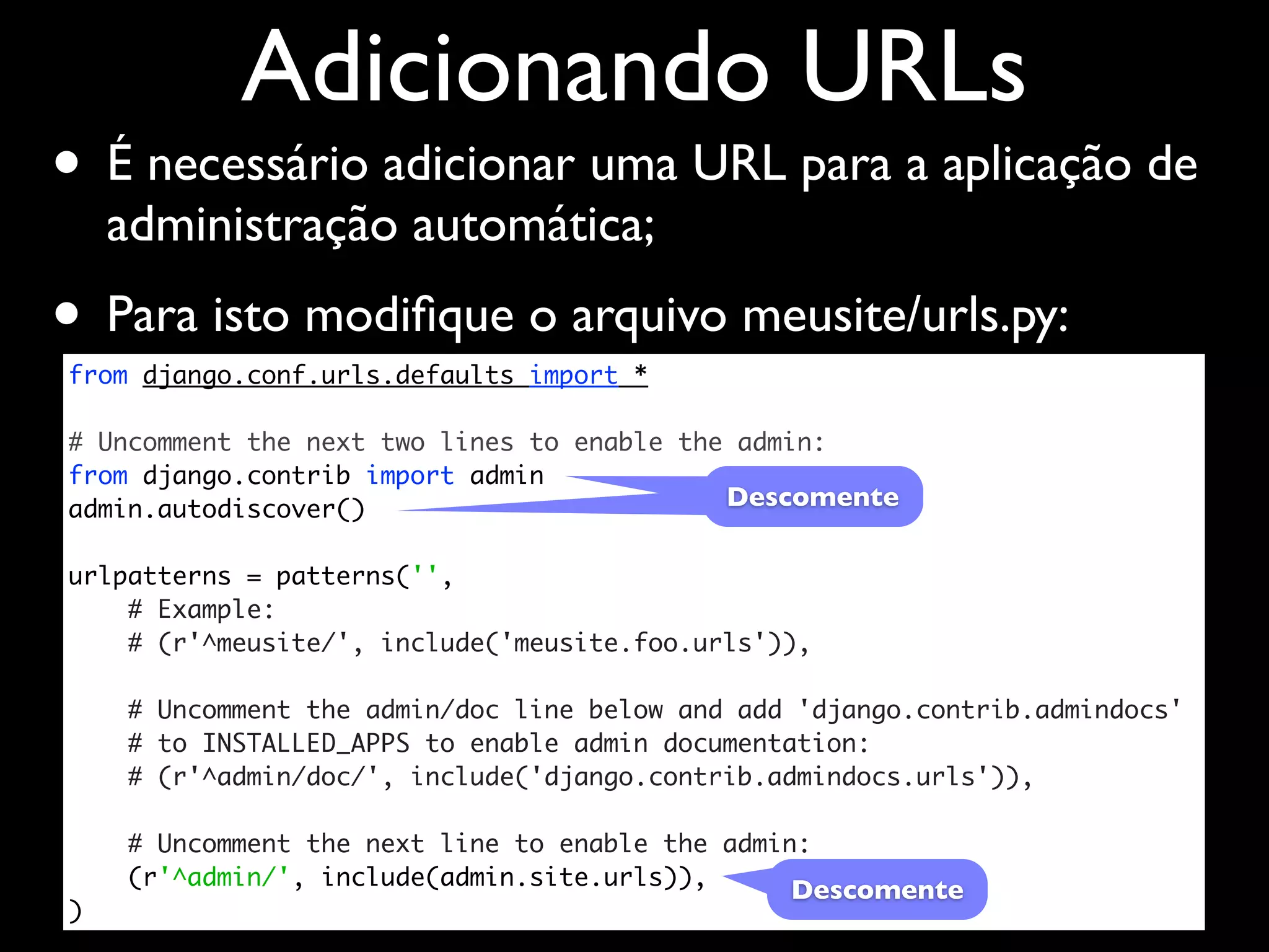 Adicionando URLs • É necessário adicionar uma URL para a aplicação de administração automática; • Para isto modiﬁque o arquivo meusite/urls.py: from django.conf.urls.defaults import * # Uncomment the next two lines to enable the admin: from django.contrib import admin admin.autodiscover() Descomente urlpatterns = patterns('', # Example: # (r'^meusite/', include('meusite.foo.urls')), # Uncomment the admin/doc line below and add 'django.contrib.admindocs' # to INSTALLED_APPS to enable admin documentation: # (r'^admin/doc/', include('django.contrib.admindocs.urls')), # Uncomment the next line to enable the admin: (r'^admin/', include(admin.site.urls)), Descomente ) 