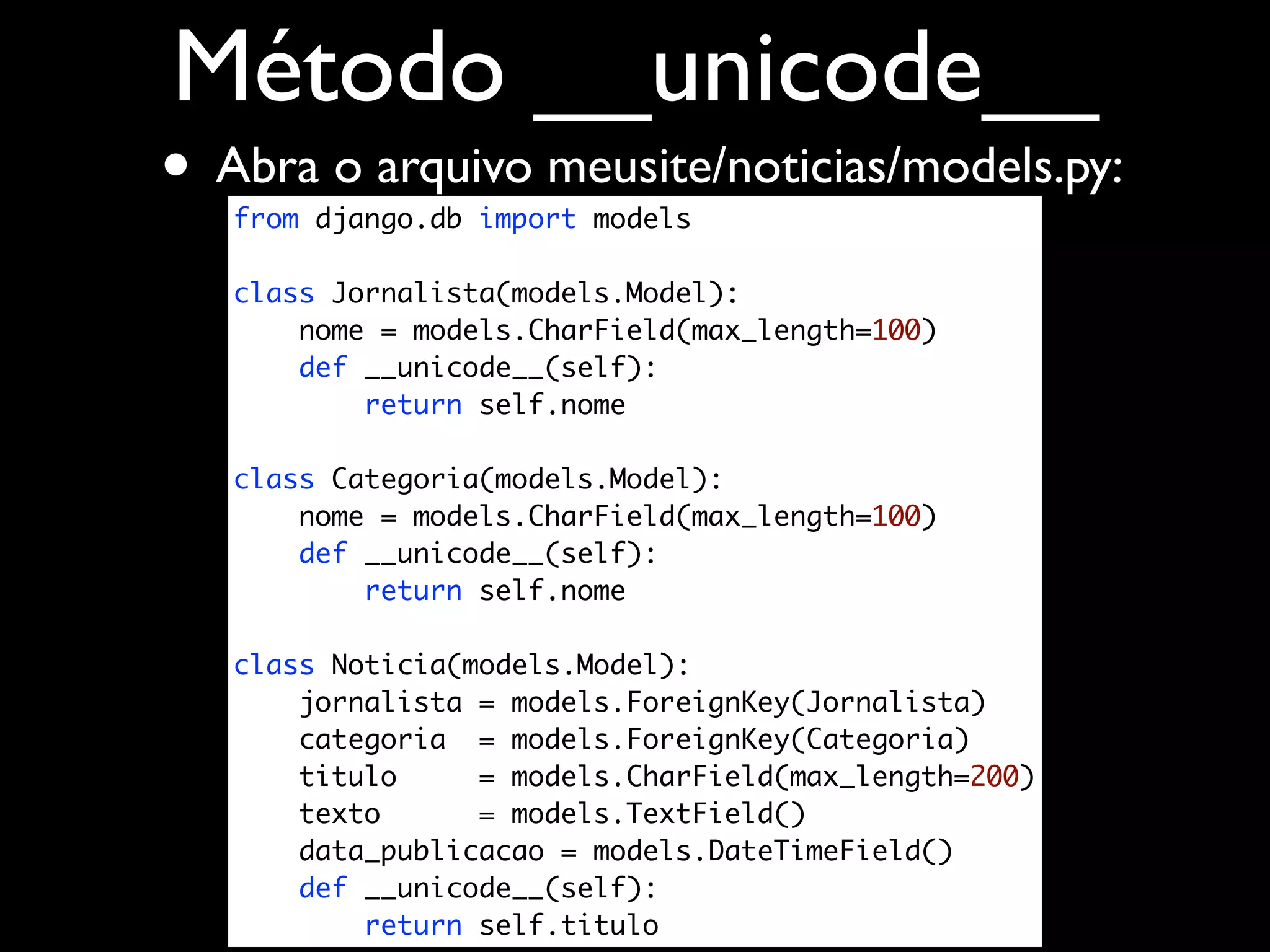 Método __unicode__ • Abra o arquivo meusite/noticias/models.py: from django.db import models class Jornalista(models.Model): nome = models.CharField(max_length=100) def __unicode__(self): return self.nome class Categoria(models.Model): nome = models.CharField(max_length=100) def __unicode__(self): return self.nome class Noticia(models.Model): jornalista = models.ForeignKey(Jornalista) categoria = models.ForeignKey(Categoria) titulo = models.CharField(max_length=200) texto = models.TextField() data_publicacao = models.DateTimeField() def __unicode__(self): return self.titulo 
