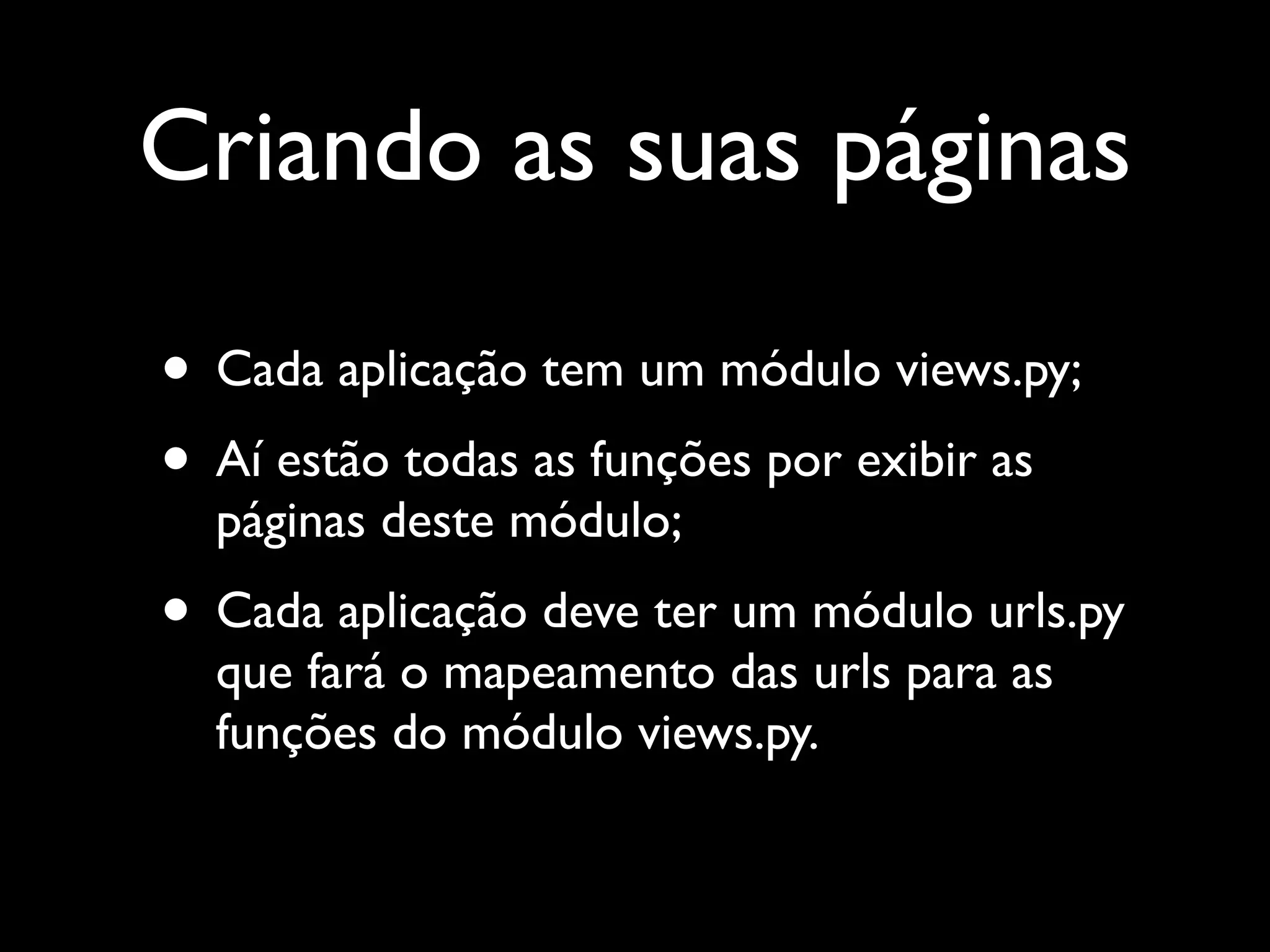 Criando as suas páginas • Cada aplicação tem um módulo views.py; • Aí estão todas as funções por exibir as páginas deste módulo; • Cada aplicação deve ter um módulo urls.py que fará o mapeamento das urls para as funções do módulo views.py. 