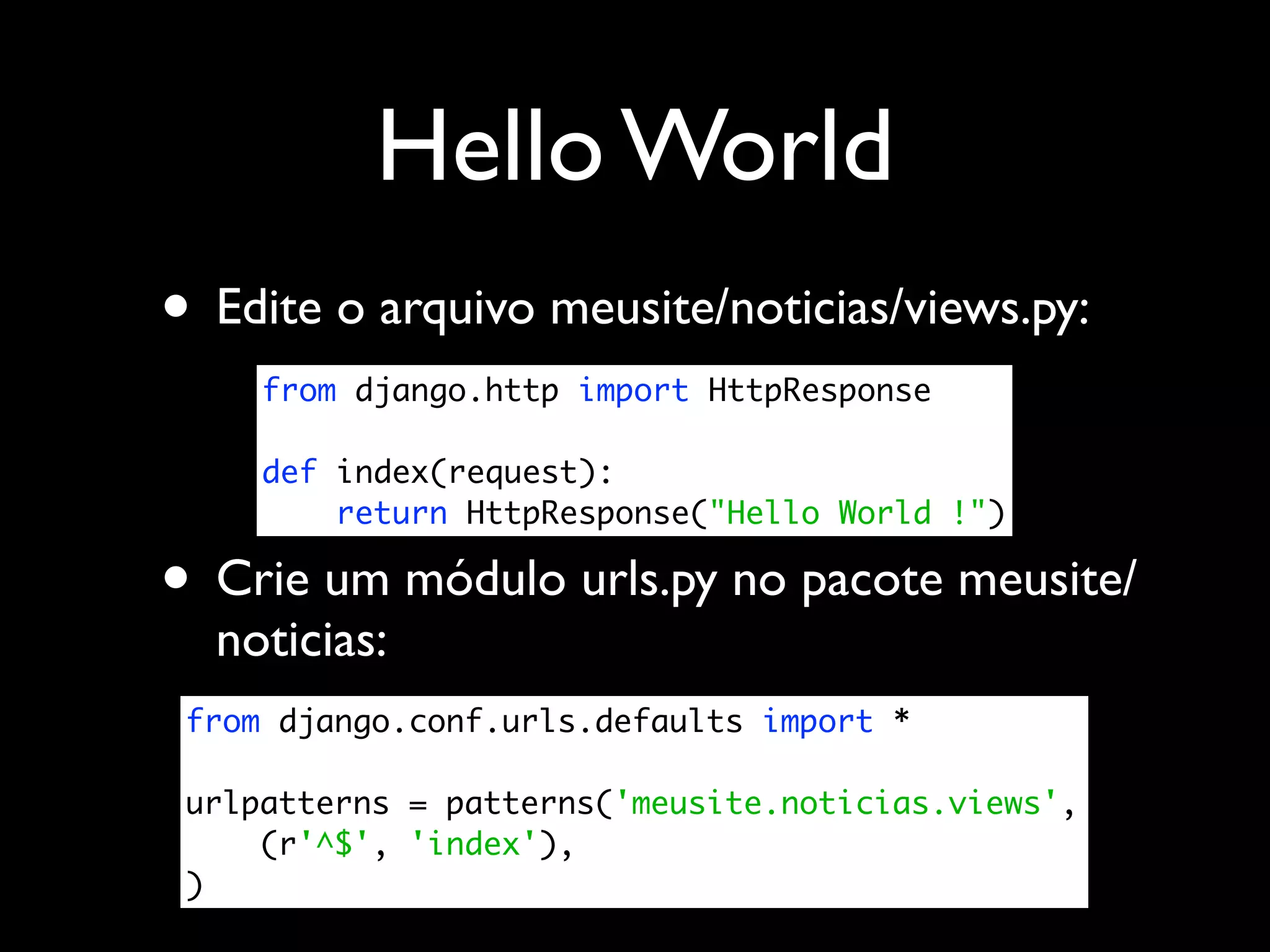 Hello World • Edite o arquivo meusite/noticias/views.py: from django.http import HttpResponse def index(request): return HttpResponse("Hello World !") • Crie um módulo urls.py no pacote meusite/ noticias: from django.conf.urls.defaults import * urlpatterns = patterns('meusite.noticias.views', (r'^$', 'index'), ) 