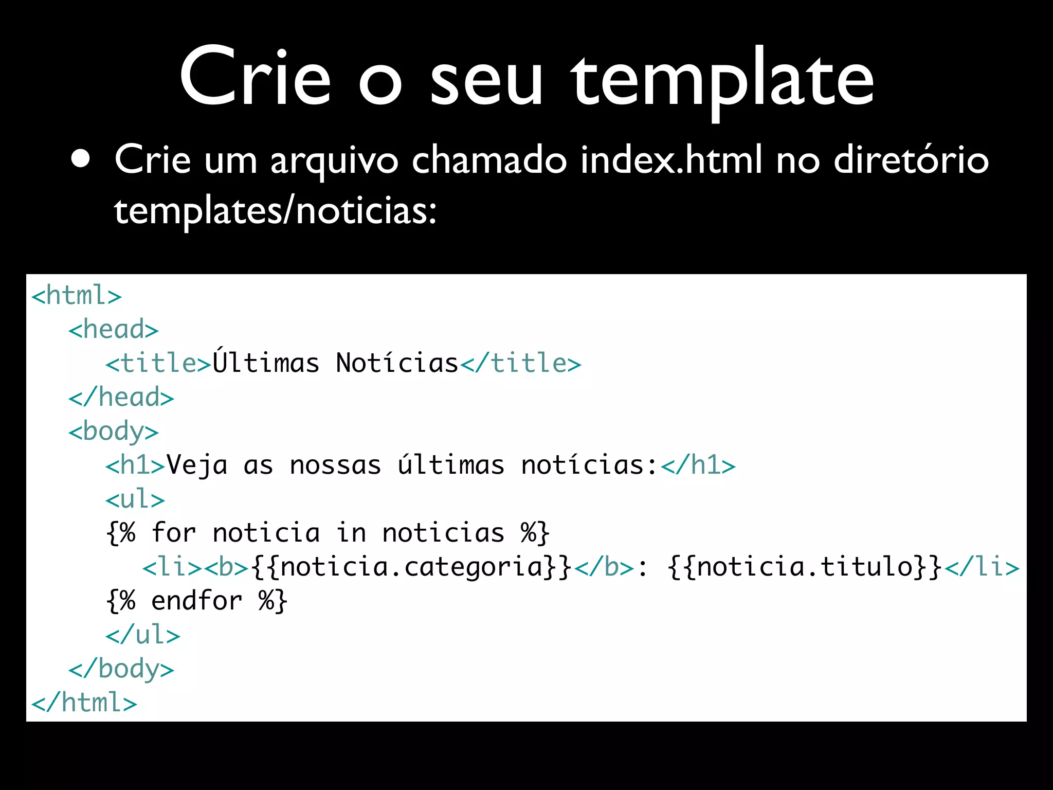 Crie o seu template • Crie um arquivo chamado index.html no diretório templates/noticias: <html> <head> <title>Últimas Notícias</title> </head> <body> <h1>Veja as nossas últimas notícias:</h1> <ul> {% for noticia in noticias %} <li><b>{{noticia.categoria}}</b>: {{noticia.titulo}}</li> {% endfor %} </ul> </body> </html> 