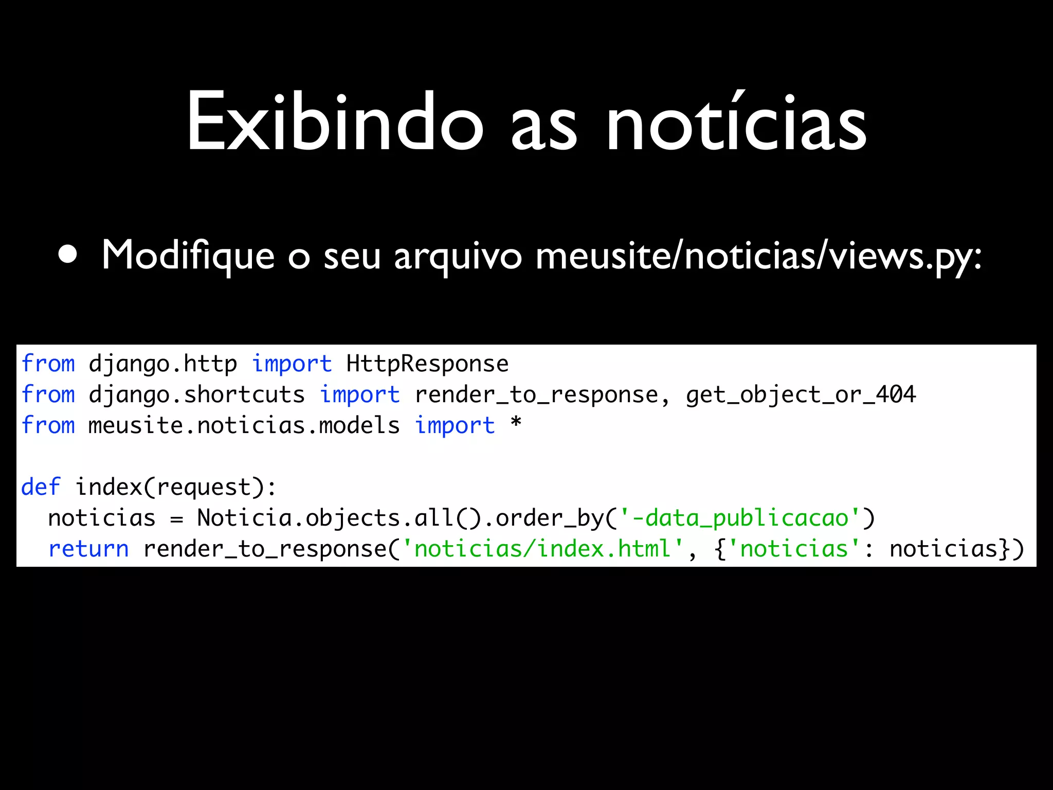Exibindo as notícias • Modiﬁque o seu arquivo meusite/noticias/views.py: from django.http import HttpResponse from django.shortcuts import render_to_response, get_object_or_404 from meusite.noticias.models import * def index(request): noticias = Noticia.objects.all().order_by('-data_publicacao') return render_to_response('noticias/index.html', {'noticias': noticias}) 