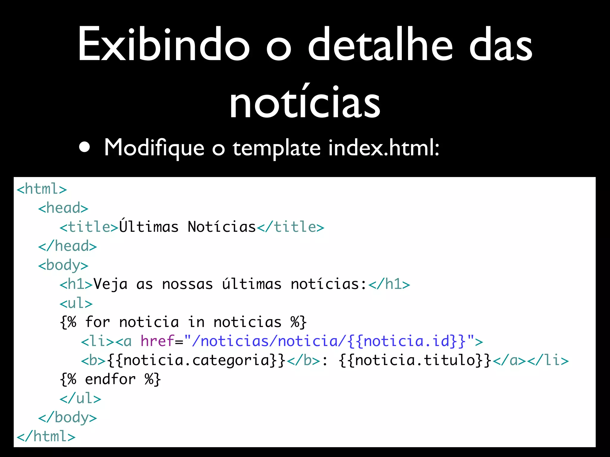 Exibindo o detalhe das notícias • Modiﬁque o template index.html: <html> <head> <title>Últimas Notícias</title> </head> <body> <h1>Veja as nossas últimas notícias:</h1> <ul> {% for noticia in noticias %} <li><a href="/noticias/noticia/{{noticia.id}}"> <b>{{noticia.categoria}}</b>: {{noticia.titulo}}</a></li> {% endfor %} </ul> </body> </html> 