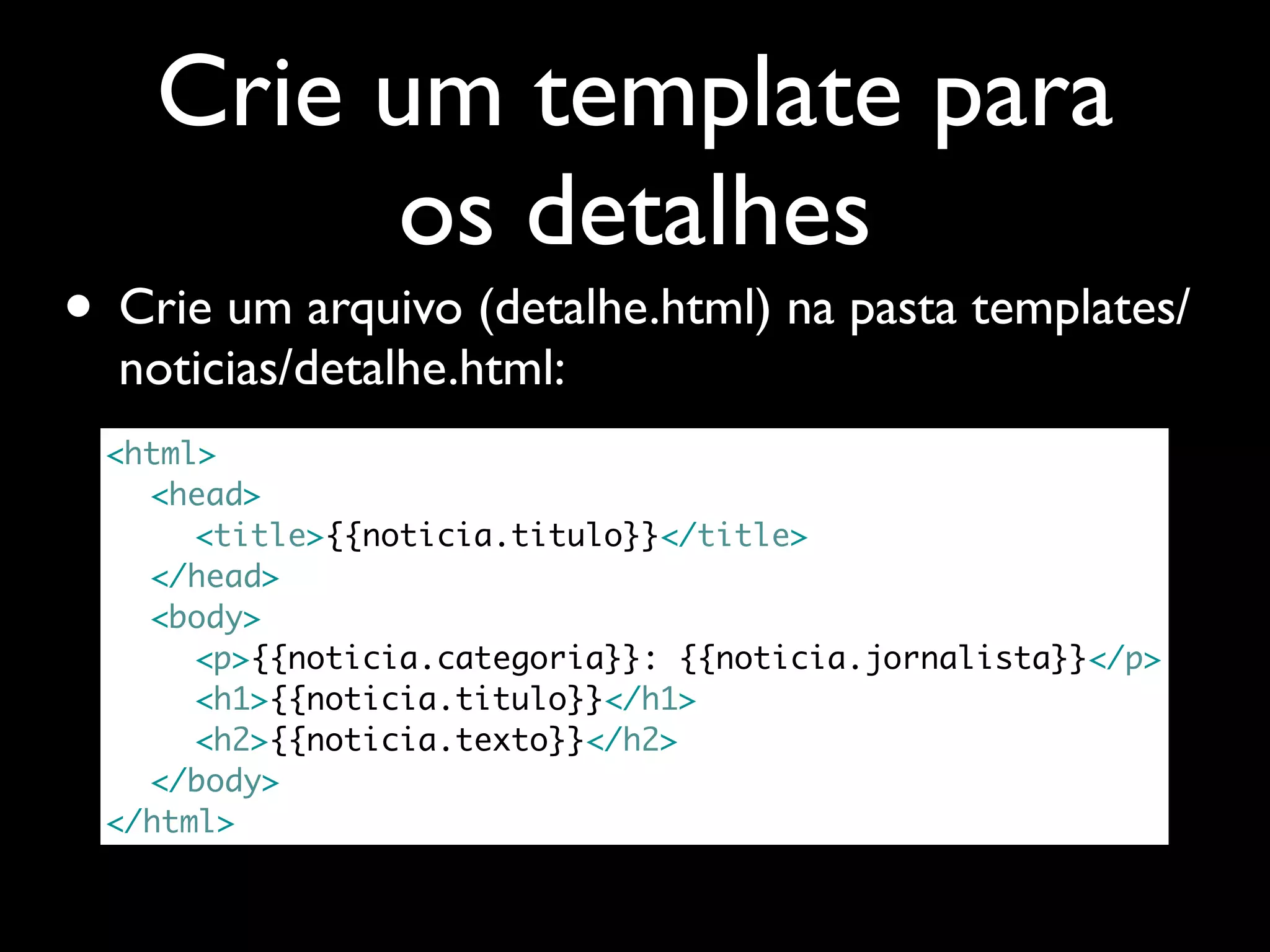 Crie um template para os detalhes • Crie um arquivo (detalhe.html) na pasta templates/ noticias/detalhe.html: <html> <head> <title>{{noticia.titulo}}</title> </head> <body> <p>{{noticia.categoria}}: {{noticia.jornalista}}</p> <h1>{{noticia.titulo}}</h1> <h2>{{noticia.texto}}</h2> </body> </html> 