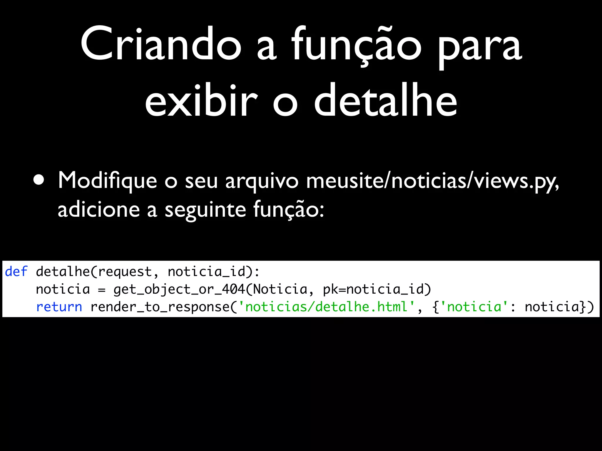 Criando a função para exibir o detalhe • Modiﬁque o seu arquivo meusite/noticias/views.py, adicione a seguinte função: def detalhe(request, noticia_id): noticia = get_object_or_404(Noticia, pk=noticia_id) return render_to_response('noticias/detalhe.html', {'noticia': noticia}) 