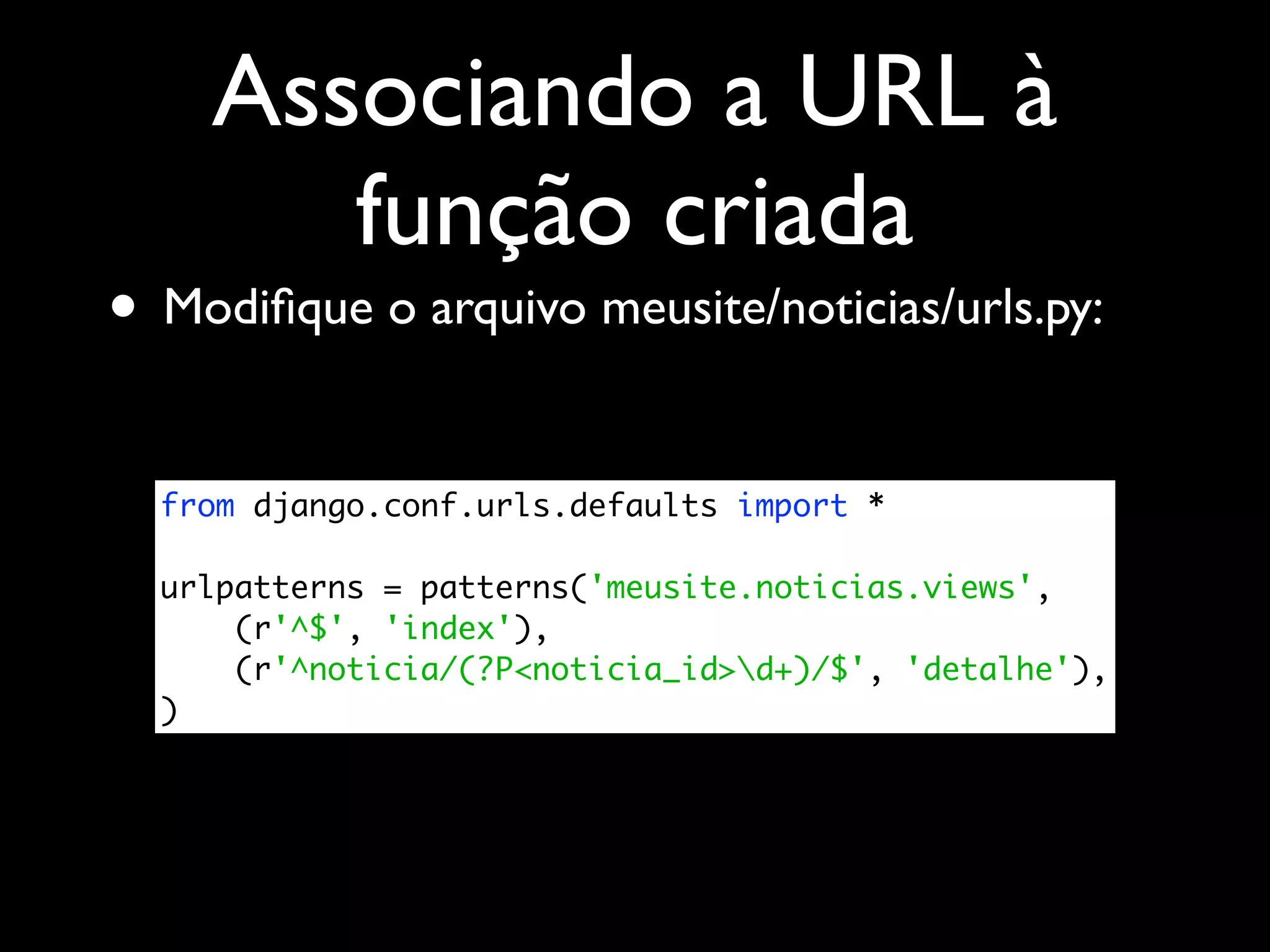 Associando a URL à função criada • Modiﬁque o arquivo meusite/noticias/urls.py: from django.conf.urls.defaults import * urlpatterns = patterns('meusite.noticias.views', (r'^$', 'index'), (r'^noticia/(?P<noticia_id>d+)/$', 'detalhe'), ) 