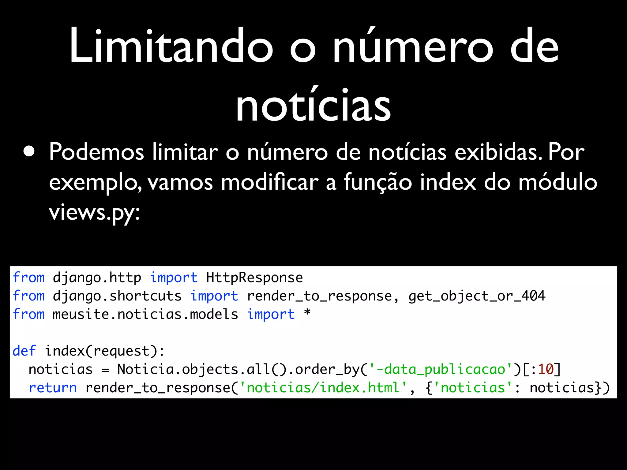 Limitando o número de notícias • Podemos limitar o número de notícias exibidas. Por exemplo, vamos modiﬁcar a função index do módulo views.py: from django.http import HttpResponse from django.shortcuts import render_to_response, get_object_or_404 from meusite.noticias.models import * def index(request): noticias = Noticia.objects.all().order_by('-data_publicacao')[:10] return render_to_response('noticias/index.html', {'noticias': noticias}) 