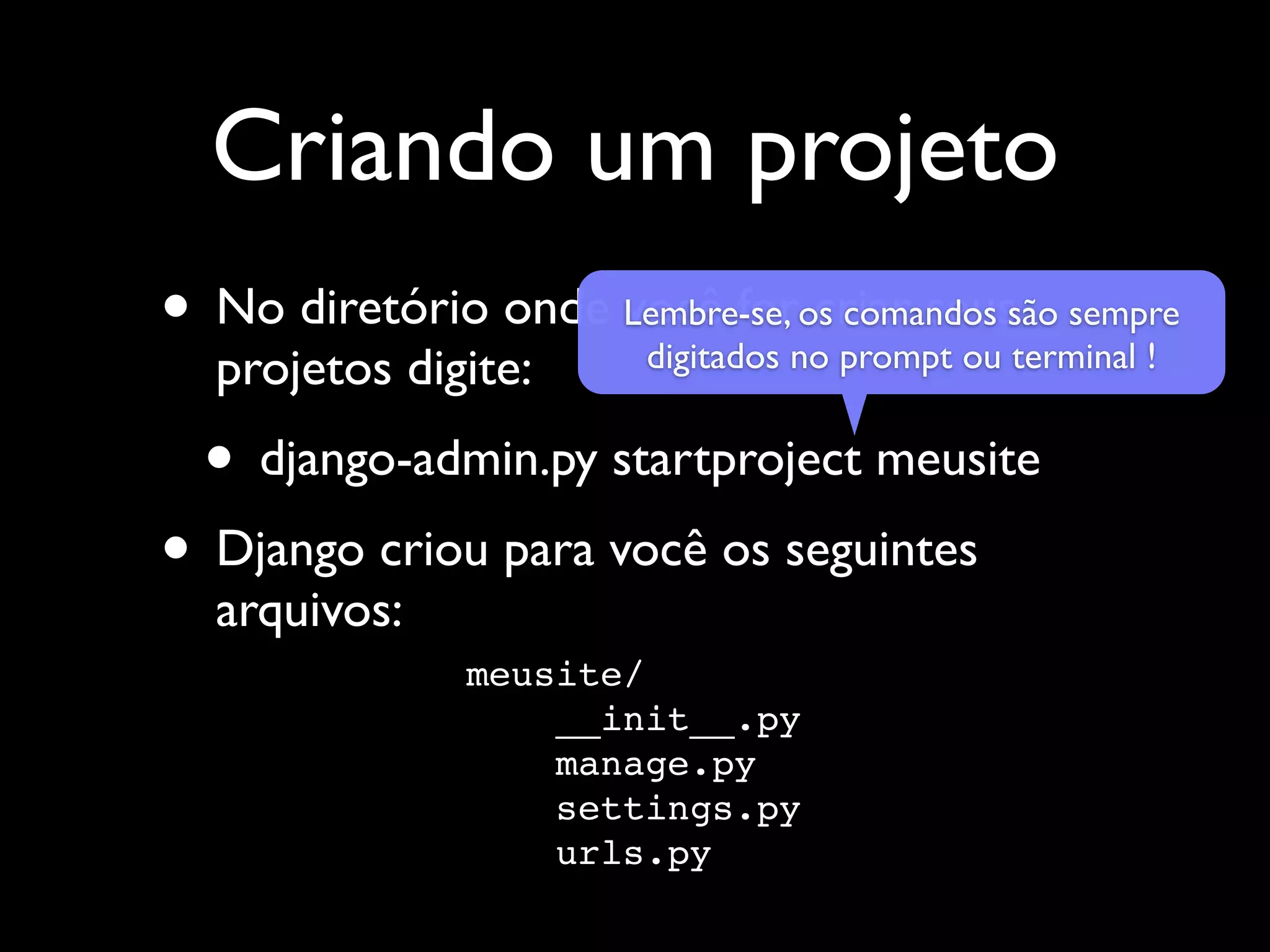 Criando um projeto • No diretório onde Lembre-se,nocriar seussão sempre você foros comandos digitados prompt ou terminal ! projetos digite: • django-admin.py startproject meusite • Django criou para você os seguintes arquivos: meusite/ __init__.py manage.py settings.py urls.py 