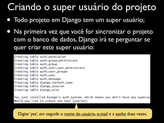 Criando o super usuário do projeto
• Todo projeto em Django tem um super usuário;
• Na primeira vez que você for sincronizar o projeto
  com o banco de dados, Django irá te perguntar se
  quer criar este super usuário:




    Digite ‘yes’, em seguida o nome do usuário, e-mail e a senha duas vezes.
 