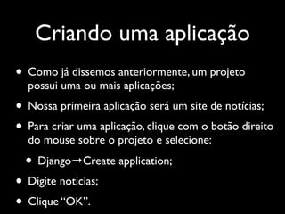 Criando uma aplicação
• Como já dissemos anteriormente, um projeto
  possui uma ou mais aplicações;
• Nossa primeira aplicação será um site de notícias;
• Para criar uma aplicação, clique com o botão direito
  do mouse sobre o projeto e selecione:

  • Django→Create application;
• Digite noticias;
• Clique “OK”.
 