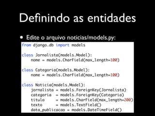Deﬁnindo as entidades
• Edite o arquivo noticias/models.py:
from django.db import models

class Jornalista(models.Model):
    nome = models.CharField(max_length=100)

class Categoria(models.Model):
    nome = models.CharField(max_length=100)

class Noticia(models.Model):
    jornalista = models.ForeignKey(Jornalista)
    categoria = models.ForeignKey(Categoria)
    titulo     = models.CharField(max_length=200)
    texto      = models.TextField()
    data_publicacao = models.DateTimeField()
 