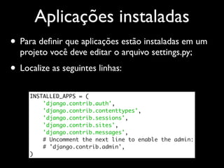 Aplicações instaladas
• Para deﬁnir que aplicações estão instaladas em um
  projeto você deve editar o arquivo settings.py;
• Localize as seguintes linhas:
     INSTALLED_APPS = (
         'django.contrib.auth',
         'django.contrib.contenttypes',
         'django.contrib.sessions',
         'django.contrib.sites',
         'django.contrib.messages',
         # Uncomment the next line to enable the admin:
         # 'django.contrib.admin',
     )
 