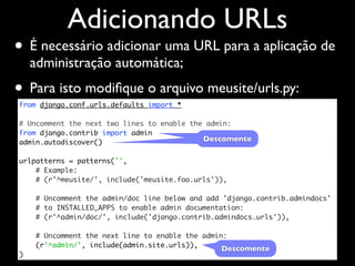 Adicionando URLs
• É necessário adicionar uma URL para a aplicação de
    administração automática;
• Para isto modiﬁque o arquivo meusite/urls.py:
from django.conf.urls.defaults import *

# Uncomment the next two lines to enable the admin:
from django.contrib import admin
admin.autodiscover()                        Descomente

urlpatterns = patterns('',
    # Example:
    # (r'^meusite/', include('meusite.foo.urls')),

    # Uncomment the admin/doc line below and add 'django.contrib.admindocs'
    # to INSTALLED_APPS to enable admin documentation:
    # (r'^admin/doc/', include('django.contrib.admindocs.urls')),

    # Uncomment the next line to enable the admin:
    (r'^admin/', include(admin.site.urls)),
                                                Descomente
)
 