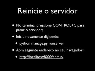 Reinicie o servidor
• No terminal pressione CONTROL+C para
  parar o servidor;
• Inicie novamente digitando:
 • python manage.py runserver
• Abra seguinte endereço no seu navegador:
 • http://localhost:8000/admin/
 
