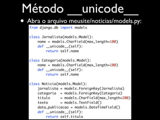 Método __unicode__
• Abra o arquivo meusite/noticias/models.py:
   from django.db import models

   class Jornalista(models.Model):
       nome = models.CharField(max_length=100)
       def __unicode__(self):
           return self.nome

   class Categoria(models.Model):
       nome = models.CharField(max_length=100)
       def __unicode__(self):
           return self.nome

   class Noticia(models.Model):
       jornalista = models.ForeignKey(Jornalista)
       categoria = models.ForeignKey(Categoria)
       titulo     = models.CharField(max_length=200)
       texto      = models.TextField()
       data_publicacao = models.DateTimeField()
       def __unicode__(self):
           return self.titulo
 