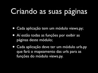 Criando as suas páginas

• Cada aplicação tem um módulo views.py;
• Aí estão todas as funções por exibir as
  páginas deste módulo;
• Cada aplicação deve ter um módulo urls.py
  que fará o mapeamento das urls para as
  funções do módulo views.py.
 
