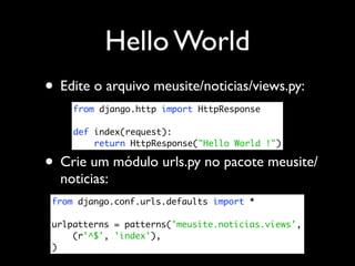 Hello World
• Edite o arquivo meusite/noticias/views.py:
     from django.http import HttpResponse

     def index(request):
         return HttpResponse("Hello World !")

• Crie um módulo urls.py no pacote meusite/
  noticias:
 from django.conf.urls.defaults import *

 urlpatterns = patterns('meusite.noticias.views',
     (r'^$', 'index'),
 )
 