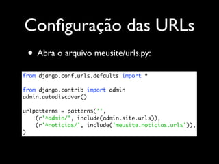 Conﬁguração das URLs
 • Abra o arquivo meusite/urls.py:
from django.conf.urls.defaults import *

from django.contrib import admin
admin.autodiscover()

urlpatterns = patterns('',
    (r'^admin/', include(admin.site.urls)),
    (r'^noticias/', include('meusite.noticias.urls')),
)
 