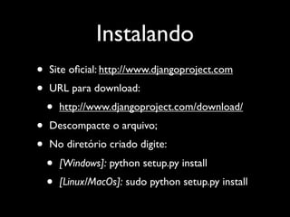 Instalando
•   Site oﬁcial: http://www.djangoproject.com
•   URL para download:
    •   http://www.djangoproject.com/download/
•   Descompacte o arquivo;
•   No diretório criado digite:
    •   [Windows]: python setup.py install
    •   [Linux/MacOs]: sudo python setup.py install
 