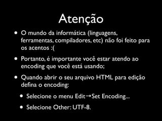 Atenção
• O mundo da informática (linguagens,
  ferramentas, compiladores, etc) não foi feito para
  os acentos :(
• Portanto, é importante você estar atendo ao
  encoding que você está usando;
• Quando abrir o seu arquivo HTML para edição
  deﬁna o encoding:
 • Selecione o menu Edit→Set Encoding...
 • Selecione Other: UTF-8.
 