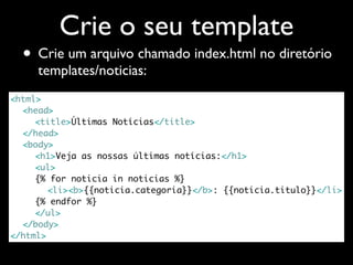 Crie o seu template
  • Crie um arquivo chamado index.html no diretório
     templates/noticias:
<html>
	 <head>
	 	 <title>Últimas Notícias</title>
	 </head>
	 <body>
	 	 <h1>Veja as nossas últimas notícias:</h1>
	 	 <ul>
	 	 {% for noticia in noticias %}
	 	 	 <li><b>{{noticia.categoria}}</b>: {{noticia.titulo}}</li>
	 	 {% endfor %}
	 	 </ul>
	 </body>
</html>
 