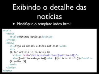 Exibindo o detalhe das
             notícias
      • Modiﬁque o template index.html:
<html>
	 <head>
	 	 <title>Últimas Notícias</title>
	 </head>
	 <body>
	 	 <h1>Veja as nossas últimas notícias:</h1>
	 	 <ul>
	 	 {% for noticia in noticias %}
	 	 	 <li><a href="/noticias/noticia/{{noticia.id}}">
	 	 	 <b>{{noticia.categoria}}</b>: {{noticia.titulo}}</a></li>
	 	 {% endfor %}
	 	 </ul>
	 </body>
</html>
 
