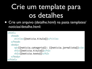 Crie um template para
         os detalhes
• Crie um arquivo (detalhe.html) na pasta templates/
  noticias/detalhe.html:
 <html>
 	 <head>
 	 	 <title>{{noticia.titulo}}</title>
 	 </head>
 	 <body>
 	 	 <p>{{noticia.categoria}}: {{noticia.jornalista}}</p>
 	 	 <h1>{{noticia.titulo}}</h1>
 	 	 <h2>{{noticia.texto}}</h2>
 	 </body>
 </html>
 