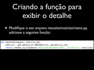 Criando a função para
            exibir o detalhe
   • Modiﬁque o seu arquivo meusite/noticias/views.py,
      adicione a seguinte função:

def detalhe(request, noticia_id):
    noticia = get_object_or_404(Noticia, pk=noticia_id)
    return render_to_response('noticias/detalhe.html', {'noticia': noticia})
 
