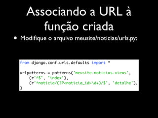 Associando a URL à
       função criada
• Modiﬁque o arquivo meusite/noticias/urls.py:

  from django.conf.urls.defaults import *

  urlpatterns = patterns('meusite.noticias.views',
      (r'^$', 'index'),
      (r'^noticia/(?P<noticia_id>d+)/$', 'detalhe'),
  )
 