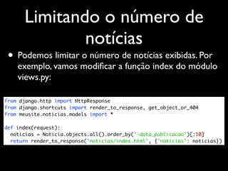 Limitando o número de
              notícias
 • Podemos limitar o número de notícias exibidas. Por
    exemplo, vamos modiﬁcar a função index do módulo
    views.py:

from django.http import HttpResponse
from django.shortcuts import render_to_response, get_object_or_404
from meusite.noticias.models import *

def index(request):
  noticias = Noticia.objects.all().order_by('-data_publicacao')[:10]
  return render_to_response('noticias/index.html', {'noticias': noticias})
 