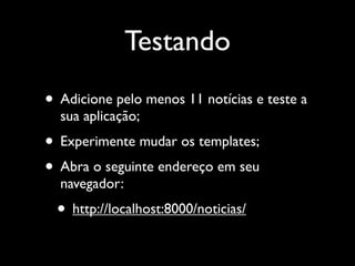 Testando
• Adicione pelo menos 11 notícias e teste a
  sua aplicação;
• Experimente mudar os templates;
• Abra o seguinte endereço em seu
  navegador:
 • http://localhost:8000/noticias/
 