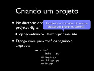 Criando um projeto
• No diretório onde Lembre-se,nocriar seussão sempre
                    você foros comandos
                     digitados   prompt ou terminal !
  projetos digite:
  • django-admin.py startproject meusite
• Django criou para você os seguintes
  arquivos:
               meusite/
                   __init__.py
                   manage.py
                   settings.py
                   urls.py
 