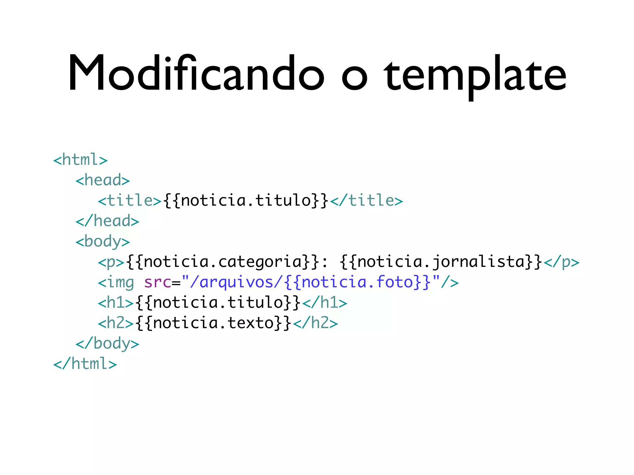 Modiﬁcando o template <html> <head> <title>{{noticia.titulo}}</title> </head> <body> <p>{{noticia.categoria}}: {{noticia.jornalista}}</p> <img src="/arquivos/{{noticia.foto}}"/> <h1>{{noticia.titulo}}</h1> <h2>{{noticia.texto}}</h2> </body> </html> 