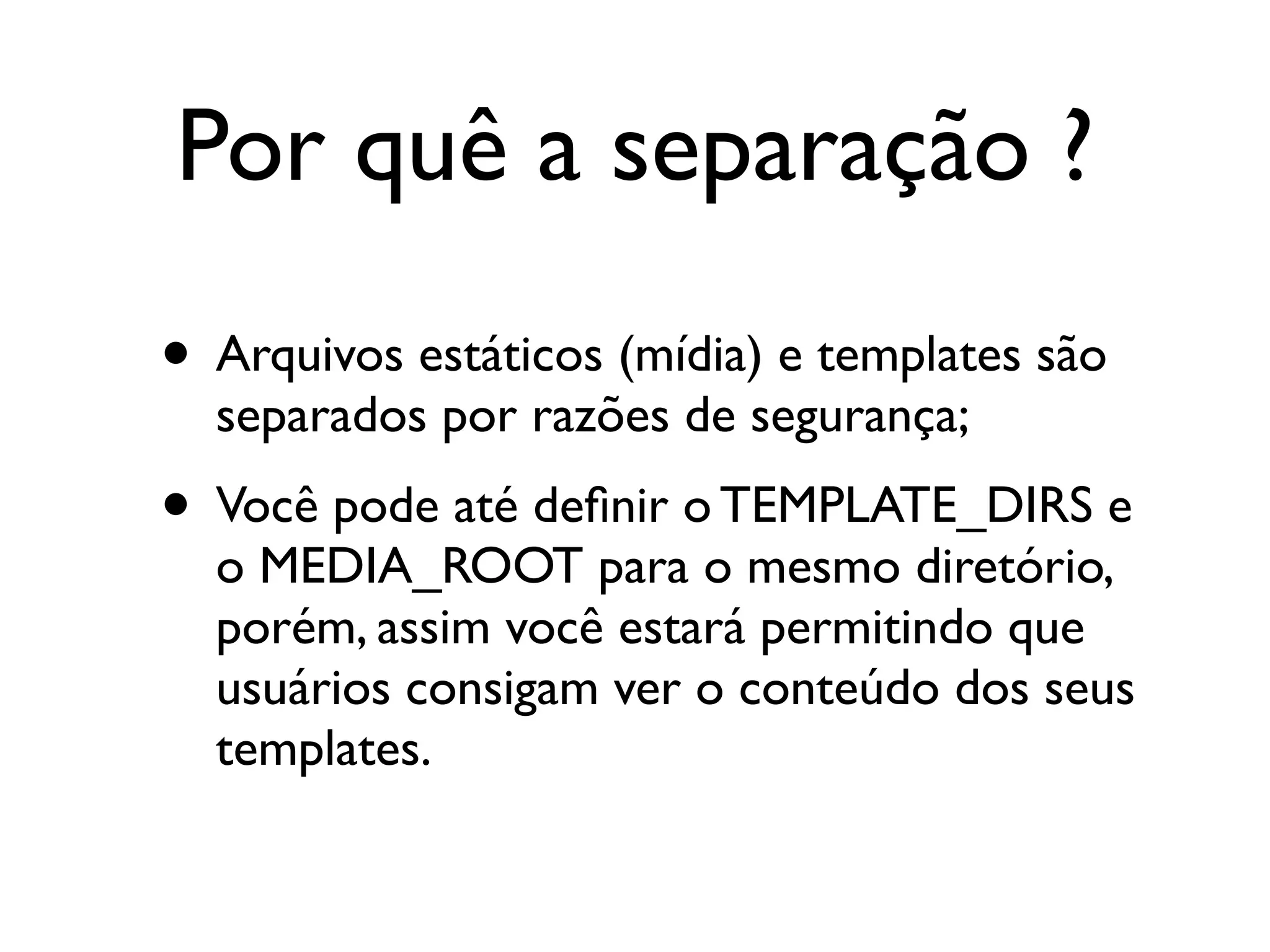 Por quê a separação ? • Arquivos estáticos (mídia) e templates são separados por razões de segurança; • Você pode até deﬁnir o TEMPLATE_DIRS e o MEDIA_ROOT para o mesmo diretório, porém, assim você estará permitindo que usuários consigam ver o conteúdo dos seus templates. 
