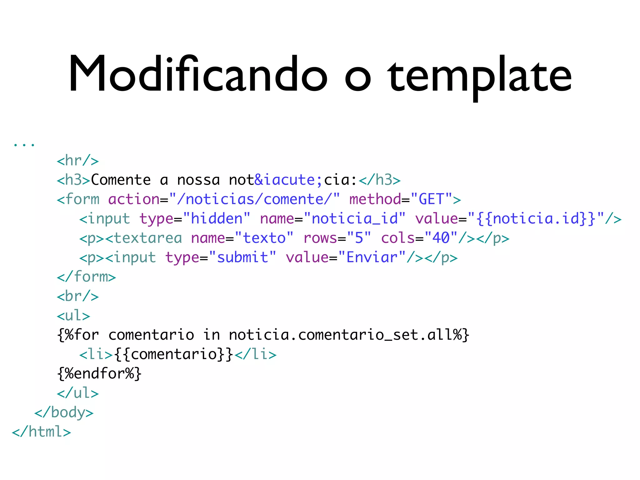 Modiﬁcando o template ... <hr/> <h3>Comente a nossa not&iacute;cia:</h3> <form action="/noticias/comente/" method="GET"> <input type="hidden" name="noticia_id" value="{{noticia.id}}"/> <p><textarea name="texto" rows="5" cols="40"/></p> <p><input type="submit" value="Enviar"/></p> </form> <br/> <ul> {%for comentario in noticia.comentario_set.all%} <li>{{comentario}}</li> {%endfor%} </ul> </body> </html> 