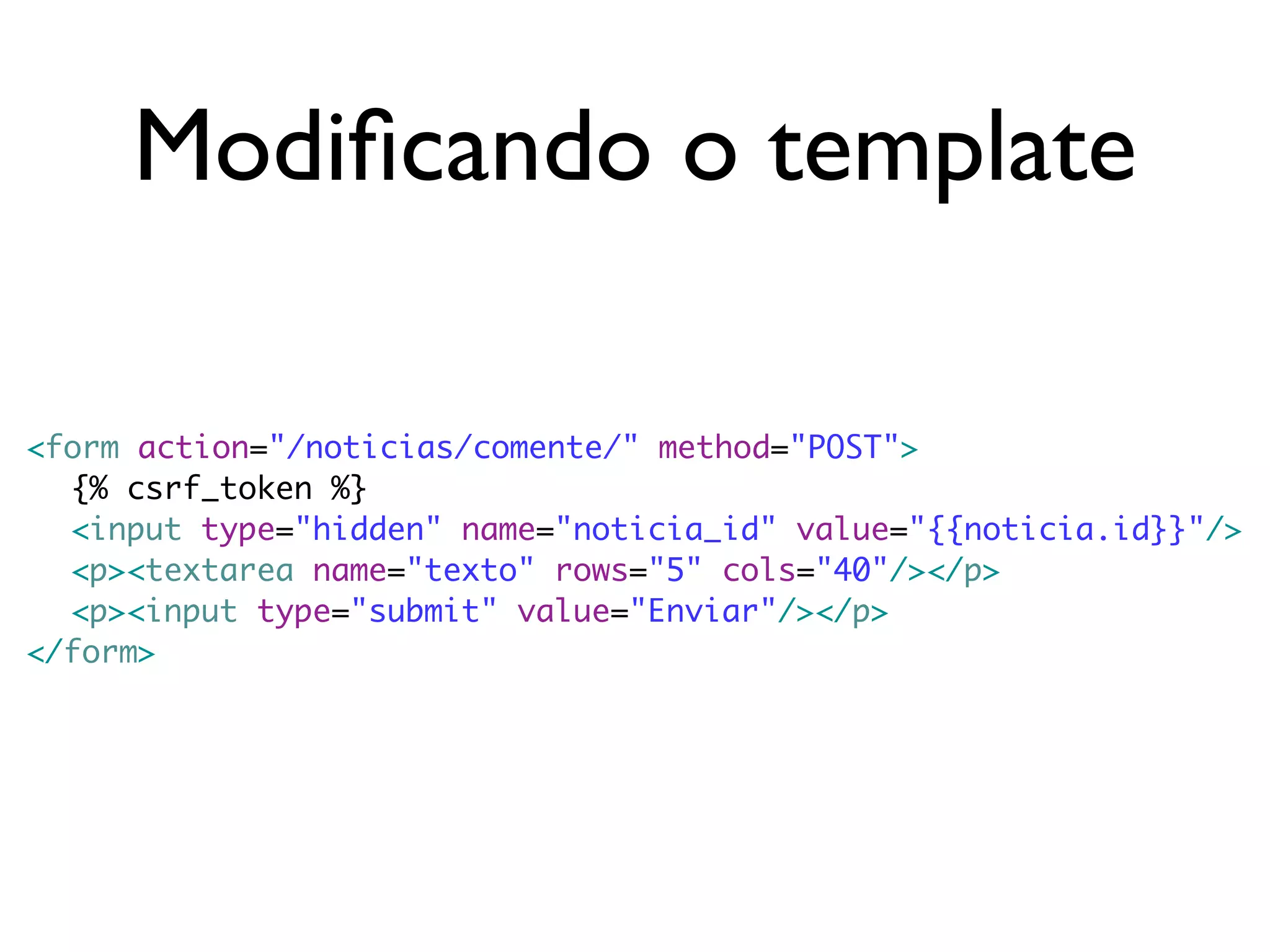 Modiﬁcando o template <form action="/noticias/comente/" method="POST"> {% csrf_token %} <input type="hidden" name="noticia_id" value="{{noticia.id}}"/> <p><textarea name="texto" rows="5" cols="40"/></p> <p><input type="submit" value="Enviar"/></p> </form> 