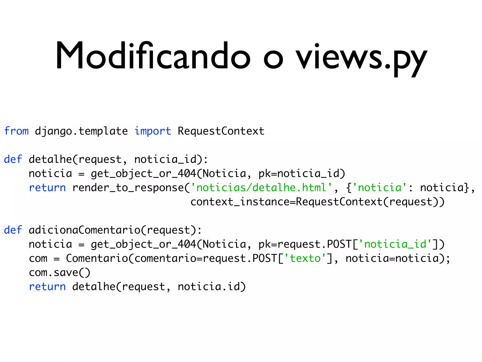 Modiﬁcando o views.py from django.template import RequestContext def detalhe(request, noticia_id): noticia = get_object_or_404(Noticia, pk=noticia_id) return render_to_response('noticias/detalhe.html', {'noticia': noticia}, context_instance=RequestContext(request)) def adicionaComentario(request): noticia = get_object_or_404(Noticia, pk=request.POST['noticia_id']) com = Comentario(comentario=request.POST['texto'], noticia=noticia); com.save() return detalhe(request, noticia.id) 
