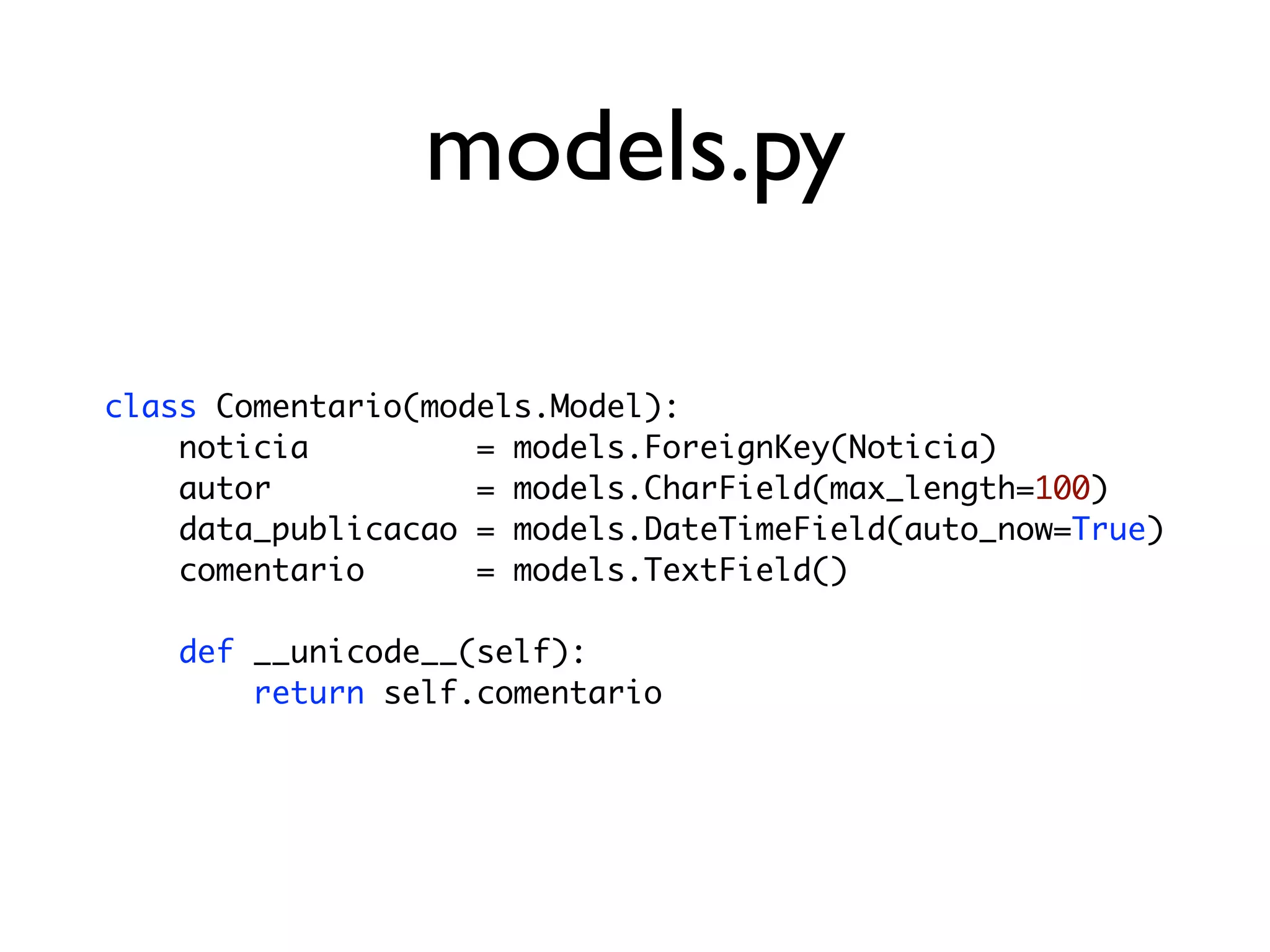 models.py class Comentario(models.Model): noticia = models.ForeignKey(Noticia) autor = models.CharField(max_length=100) data_publicacao = models.DateTimeField(auto_now=True) comentario = models.TextField() def __unicode__(self): return self.comentario 