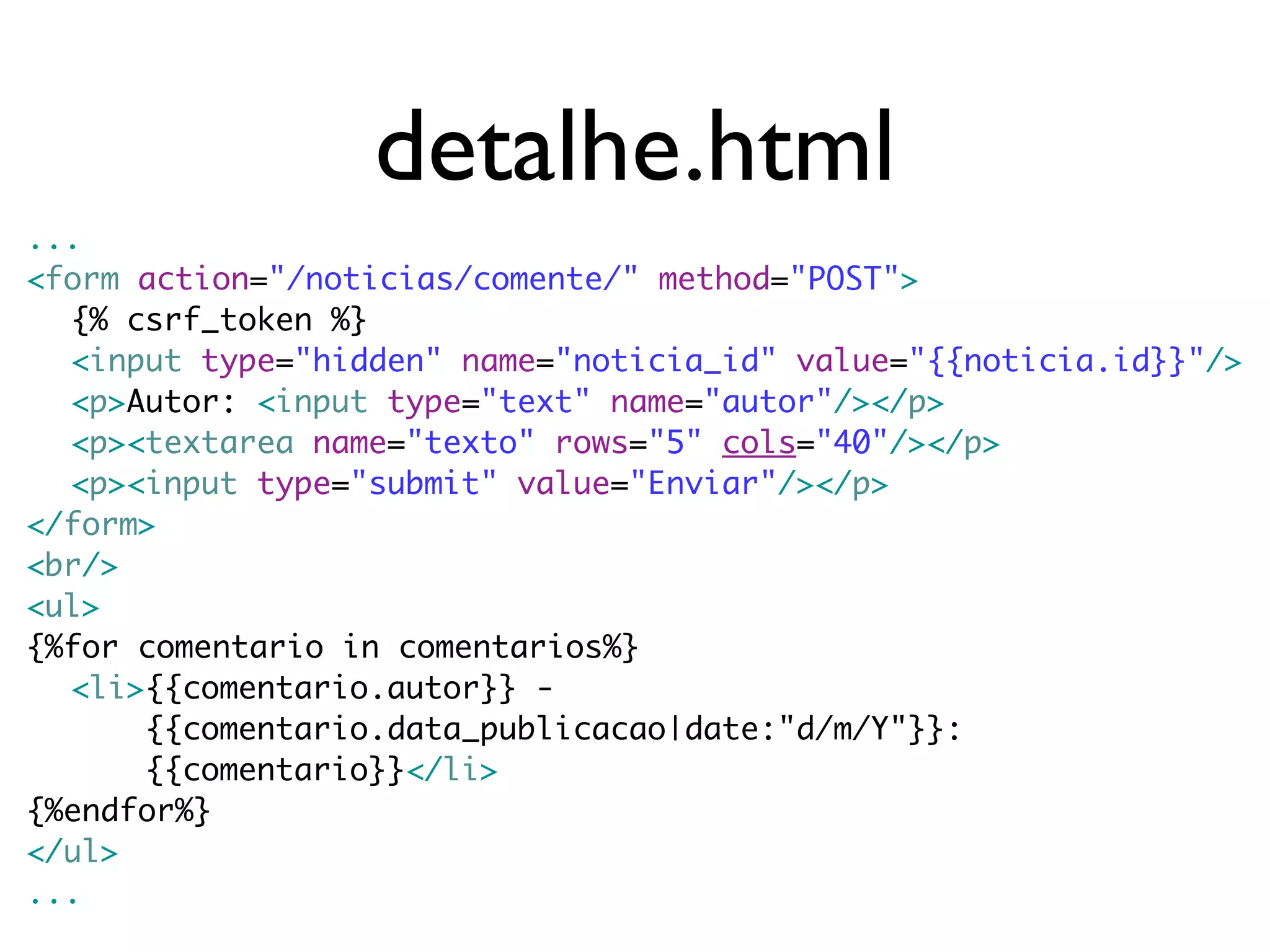 detalhe.html ... <form action="/noticias/comente/" method="POST"> {% csrf_token %} <input type="hidden" name="noticia_id" value="{{noticia.id}}"/> <p>Autor: <input type="text" name="autor"/></p> <p><textarea name="texto" rows="5" cols="40"/></p> <p><input type="submit" value="Enviar"/></p> </form> <br/> <ul> {%for comentario in comentarios%} <li>{{comentario.autor}} - {{comentario.data_publicacao|date:"d/m/Y"}}: {{comentario}}</li> {%endfor%} </ul> ... 