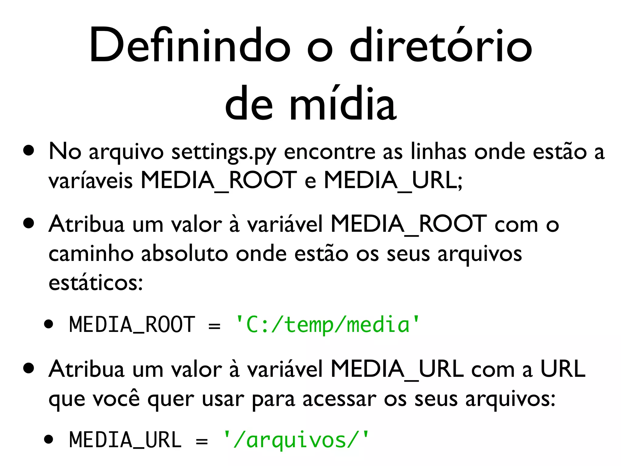Deﬁnindo o diretório de mídia • No arquivo settings.py encontre as linhas onde estão a varíaveis MEDIA_ROOT e MEDIA_URL; • Atribua um valor à variável MEDIA_ROOT com o caminho absoluto onde estão os seus arquivos estáticos: • MEDIA_ROOT = 'C:/temp/media' • Atribua um valor à variável MEDIA_URL com a URL que você quer usar para acessar os seus arquivos: • MEDIA_URL = '/arquivos/' 