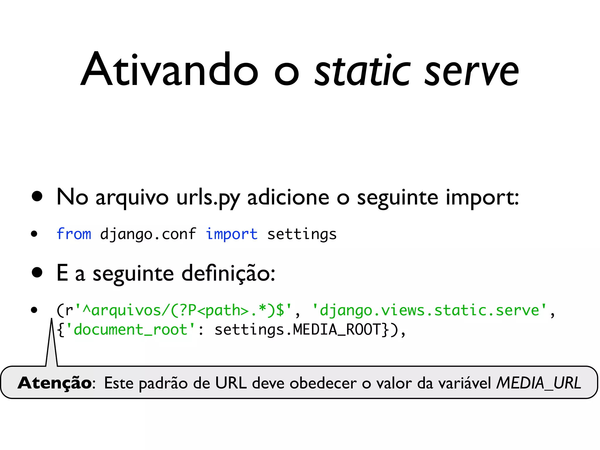 Ativando o static serve • No arquivo urls.py adicione o seguinte import: • from django.conf import settings • E a seguinte deﬁnição: • (r'^arquivos/(?P<path>.*)$', 'django.views.static.serve', {'document_root': settings.MEDIA_ROOT}), Atenção: Este padrão de URL deve obedecer o valor da variável MEDIA_URL 