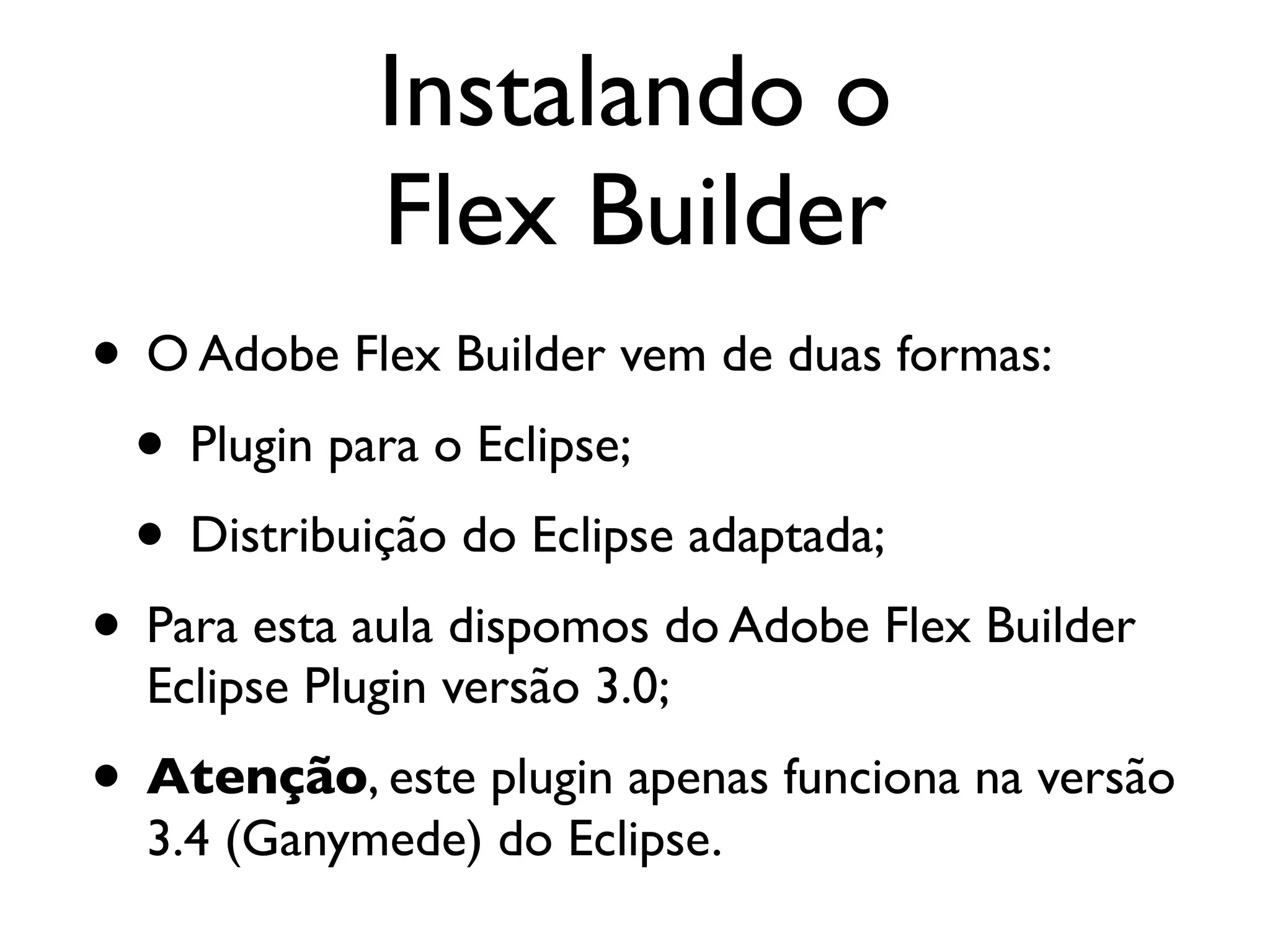 Instalando o Flex Builder • O Adobe Flex Builder vem de duas formas: • Plugin para o Eclipse; • Distribuição do Eclipse adaptada; • Para esta aula dispomos do Adobe Flex Builder Eclipse Plugin versão 3.0; • Atenção, este plugin apenas funciona na versão 3.4 (Ganymede) do Eclipse. 