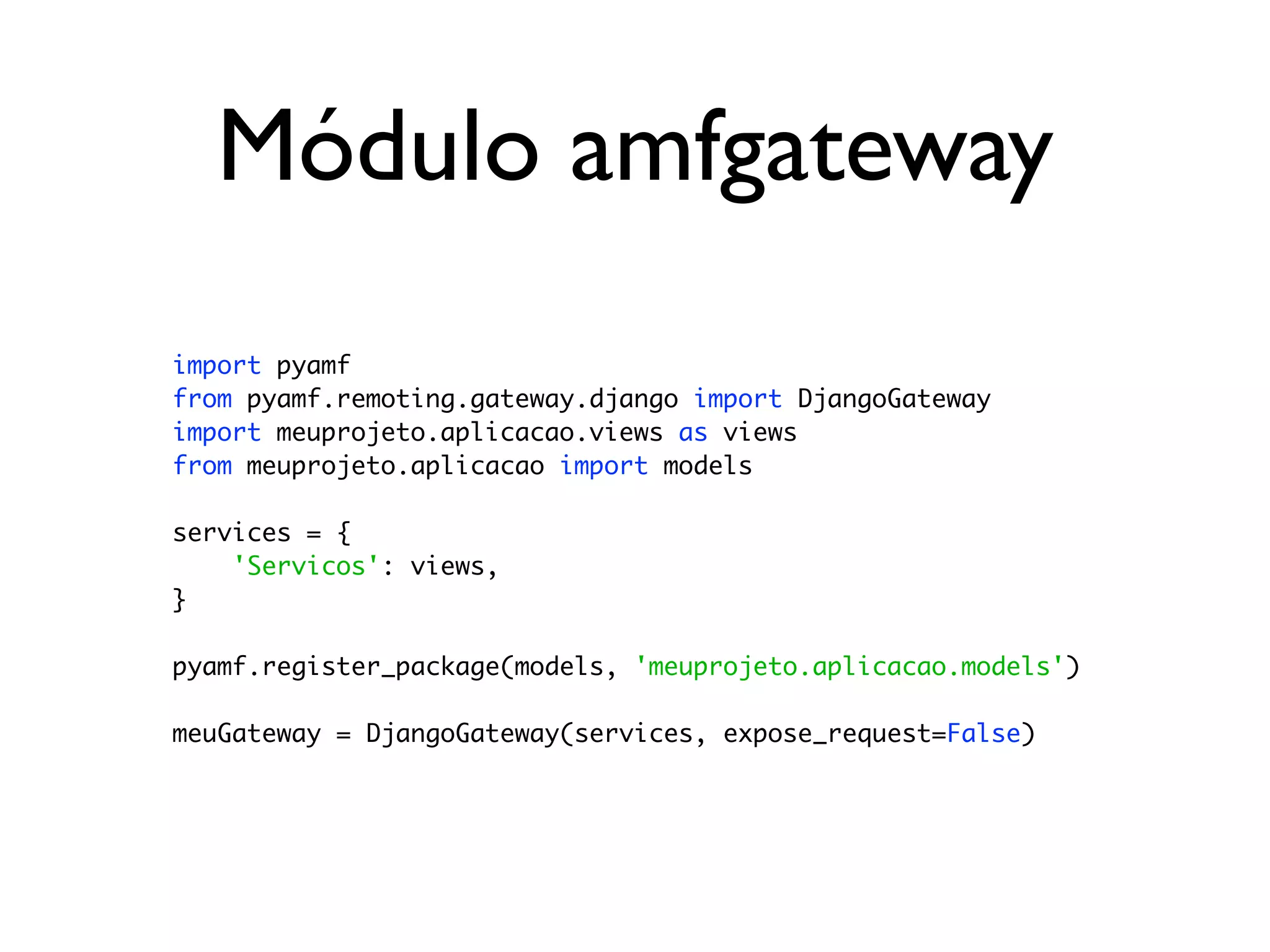 Módulo amfgateway import pyamf from pyamf.remoting.gateway.django import DjangoGateway import meuprojeto.aplicacao.views as views from meuprojeto.aplicacao import models services = { 'Servicos': views, } pyamf.register_package(models, 'meuprojeto.aplicacao.models') meuGateway = DjangoGateway(services, expose_request=False) 