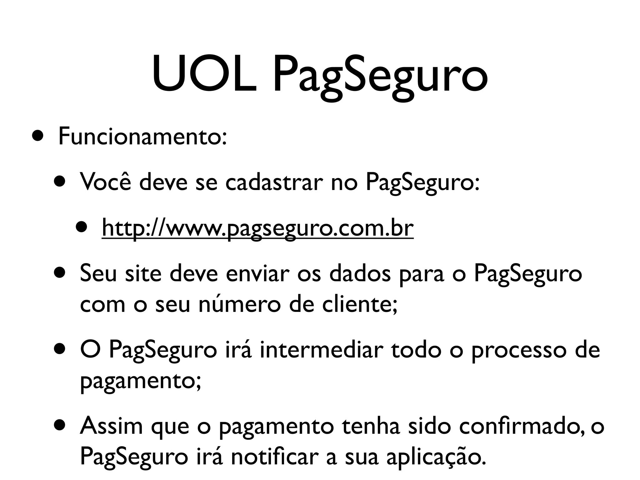 UOL PagSeguro • Funcionamento: • Você deve se cadastrar no PagSeguro: • http://www.pagseguro.com.br • Seu site deve enviar os dados para o PagSeguro com o seu número de cliente; • O PagSeguro irá intermediar todo o processo de pagamento; • Assim que o pagamento tenha sido conﬁrmado, o PagSeguro irá notiﬁcar a sua aplicação. 