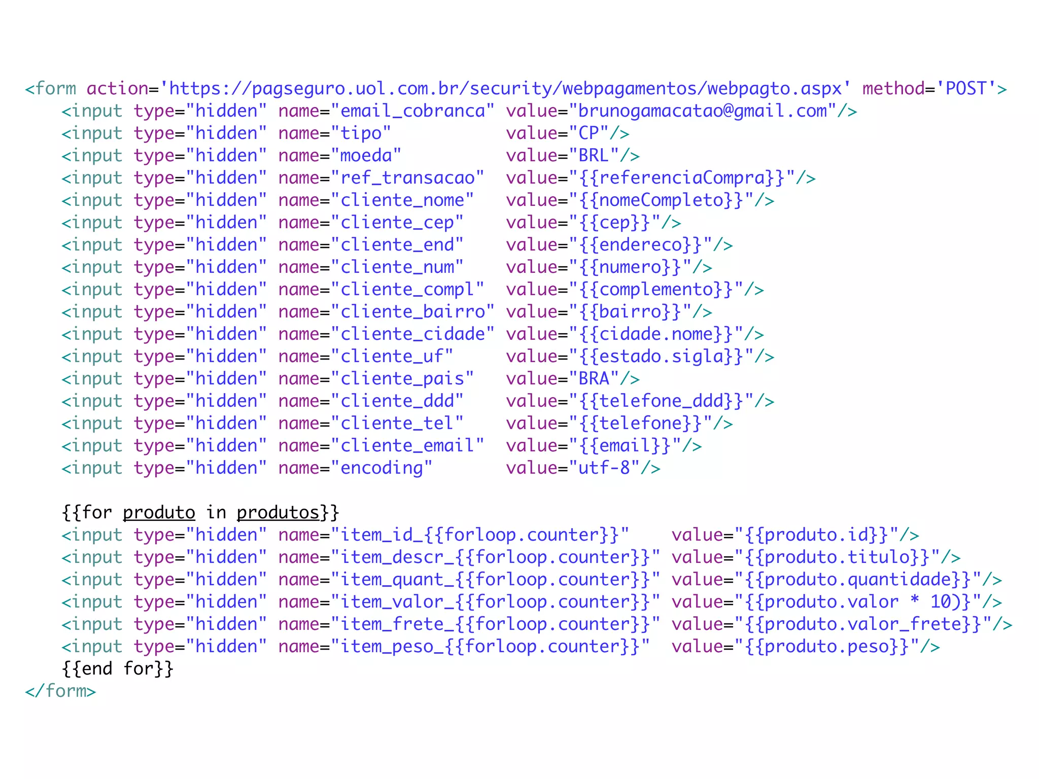 <form action='https://pagseguro.uol.com.br/security/webpagamentos/webpagto.aspx' method='POST'> <input type="hidden" name="email_cobranca" value="brunogamacatao@gmail.com"/> <input type="hidden" name="tipo" value="CP"/> <input type="hidden" name="moeda" value="BRL"/> <input type="hidden" name="ref_transacao" value="{{referenciaCompra}}"/> <input type="hidden" name="cliente_nome" value="{{nomeCompleto}}"/> <input type="hidden" name="cliente_cep" value="{{cep}}"/> <input type="hidden" name="cliente_end" value="{{endereco}}"/> <input type="hidden" name="cliente_num" value="{{numero}}"/> <input type="hidden" name="cliente_compl" value="{{complemento}}"/> <input type="hidden" name="cliente_bairro" value="{{bairro}}"/> <input type="hidden" name="cliente_cidade" value="{{cidade.nome}}"/> <input type="hidden" name="cliente_uf" value="{{estado.sigla}}"/> <input type="hidden" name="cliente_pais" value="BRA"/> <input type="hidden" name="cliente_ddd" value="{{telefone_ddd}}"/> <input type="hidden" name="cliente_tel" value="{{telefone}}"/> <input type="hidden" name="cliente_email" value="{{email}}"/> <input type="hidden" name="encoding" value="utf-8"/> {{for produto in produtos}} <input type="hidden" name="item_id_{{forloop.counter}}" value="{{produto.id}}"/> <input type="hidden" name="item_descr_{{forloop.counter}}" value="{{produto.titulo}}"/> <input type="hidden" name="item_quant_{{forloop.counter}}" value="{{produto.quantidade}}"/> <input type="hidden" name="item_valor_{{forloop.counter}}" value="{{produto.valor * 10)}"/> <input type="hidden" name="item_frete_{{forloop.counter}}" value="{{produto.valor_frete}}"/> <input type="hidden" name="item_peso_{{forloop.counter}}" value="{{produto.peso}}"/> {{end for}} </form> 