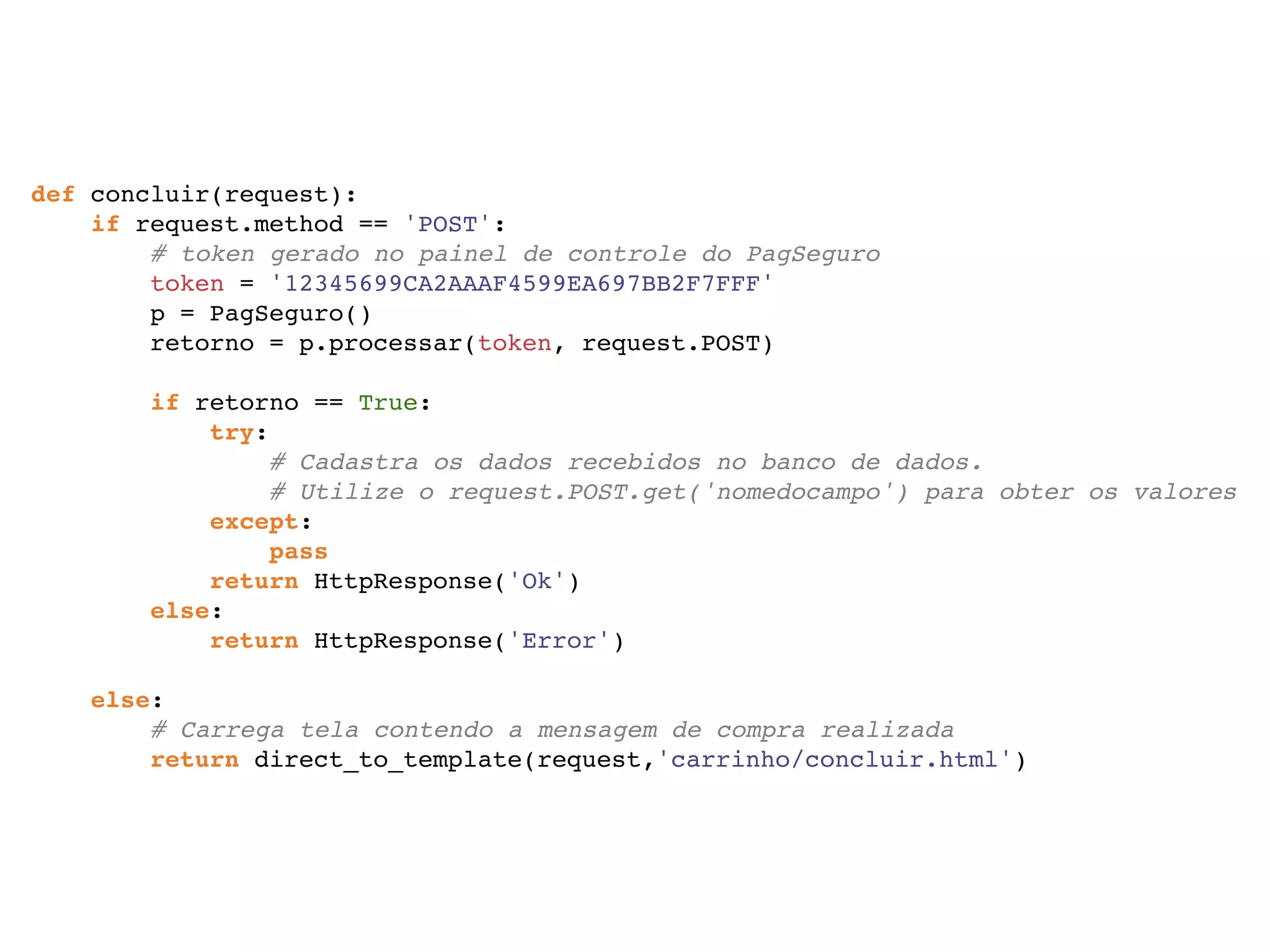 def concluir(request): if request.method == 'POST': # token gerado no painel de controle do PagSeguro token = '12345699CA2AAAF4599EA697BB2F7FFF' p = PagSeguro() retorno = p.processar(token, request.POST)   if retorno == True: try: # Cadastra os dados recebidos no banco de dados. # Utilize o request.POST.get('nomedocampo') para obter os valores except: pass return HttpResponse('Ok') else: return HttpResponse('Error')   else: # Carrega tela contendo a mensagem de compra realizada return direct_to_template(request,'carrinho/concluir.html') 