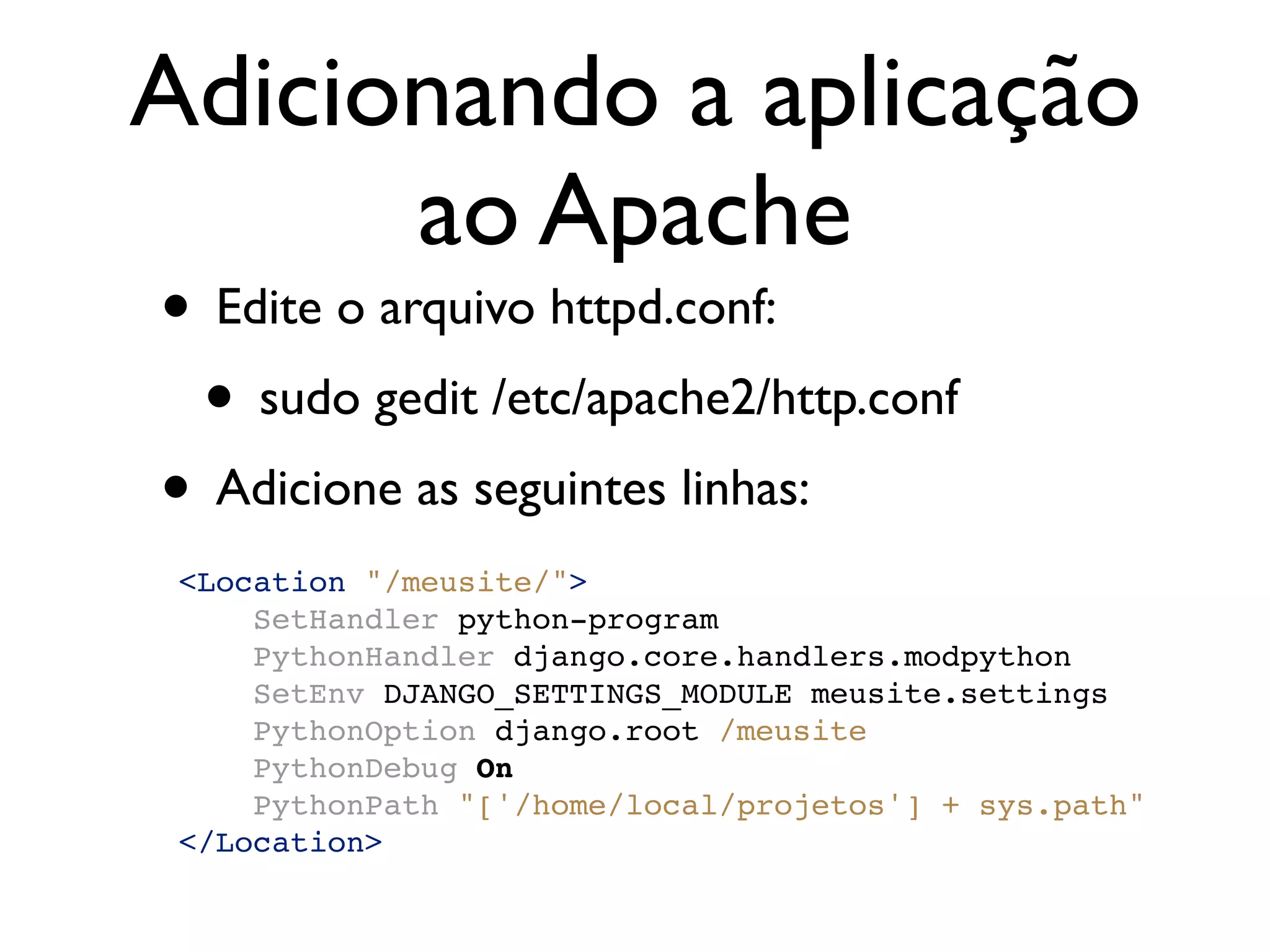 Adicionando a aplicação ao Apache • Edite o arquivo httpd.conf: • sudo gedit /etc/apache2/http.conf • Adicione as seguintes linhas: <Location "/meusite/"> SetHandler python-program PythonHandler django.core.handlers.modpython SetEnv DJANGO_SETTINGS_MODULE meusite.settings PythonOption django.root /meusite PythonDebug On PythonPath "['/home/local/projetos'] + sys.path" </Location> 