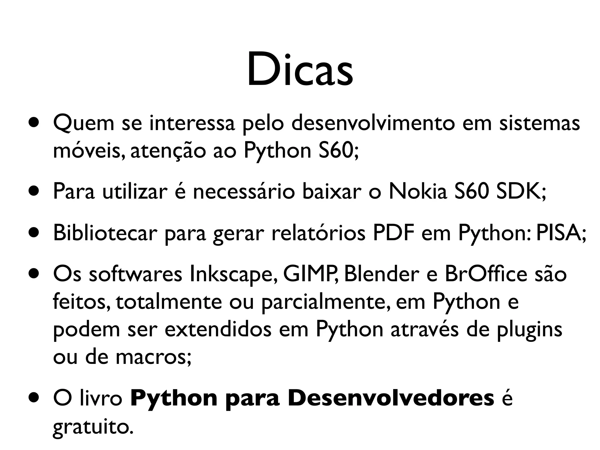 Dicas • Quem se interessa pelo desenvolvimento em sistemas móveis, atenção ao Python S60; • Para utilizar é necessário baixar o Nokia S60 SDK; • Bibliotecar para gerar relatórios PDF em Python: PISA; • Os softwares Inkscape, GIMP, Blender e BrOfﬁce são feitos, totalmente ou parcialmente, em Python e podem ser extendidos em Python através de plugins ou de macros; • O livro Python para Desenvolvedores é gratuito. 