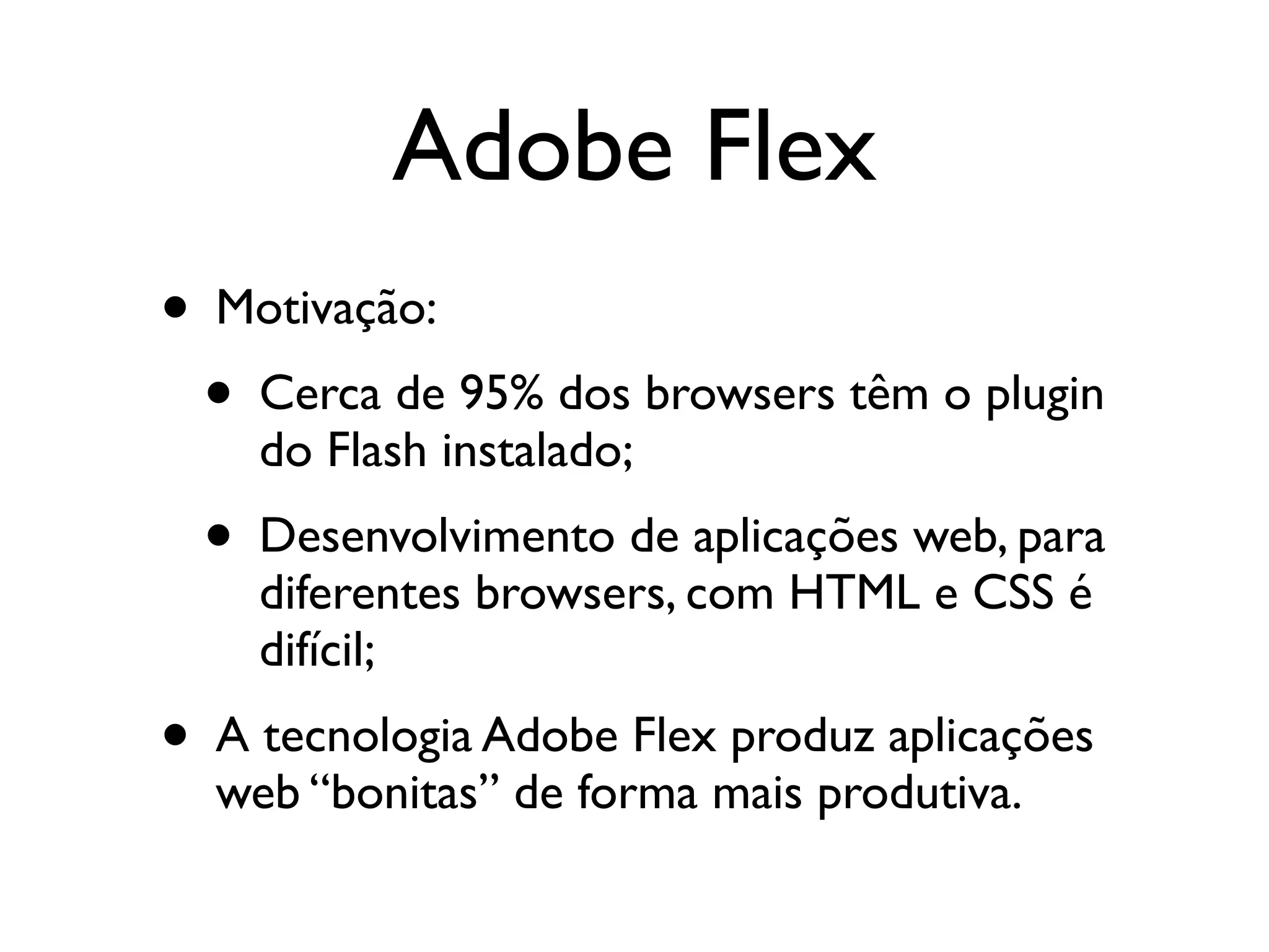 Adobe Flex • Motivação: • Cerca de 95% dos browsers têm o plugin do Flash instalado; • Desenvolvimento de aplicações web, para diferentes browsers, com HTML e CSS é difícil; • A tecnologia Adobe Flex produz aplicações web “bonitas” de forma mais produtiva. 