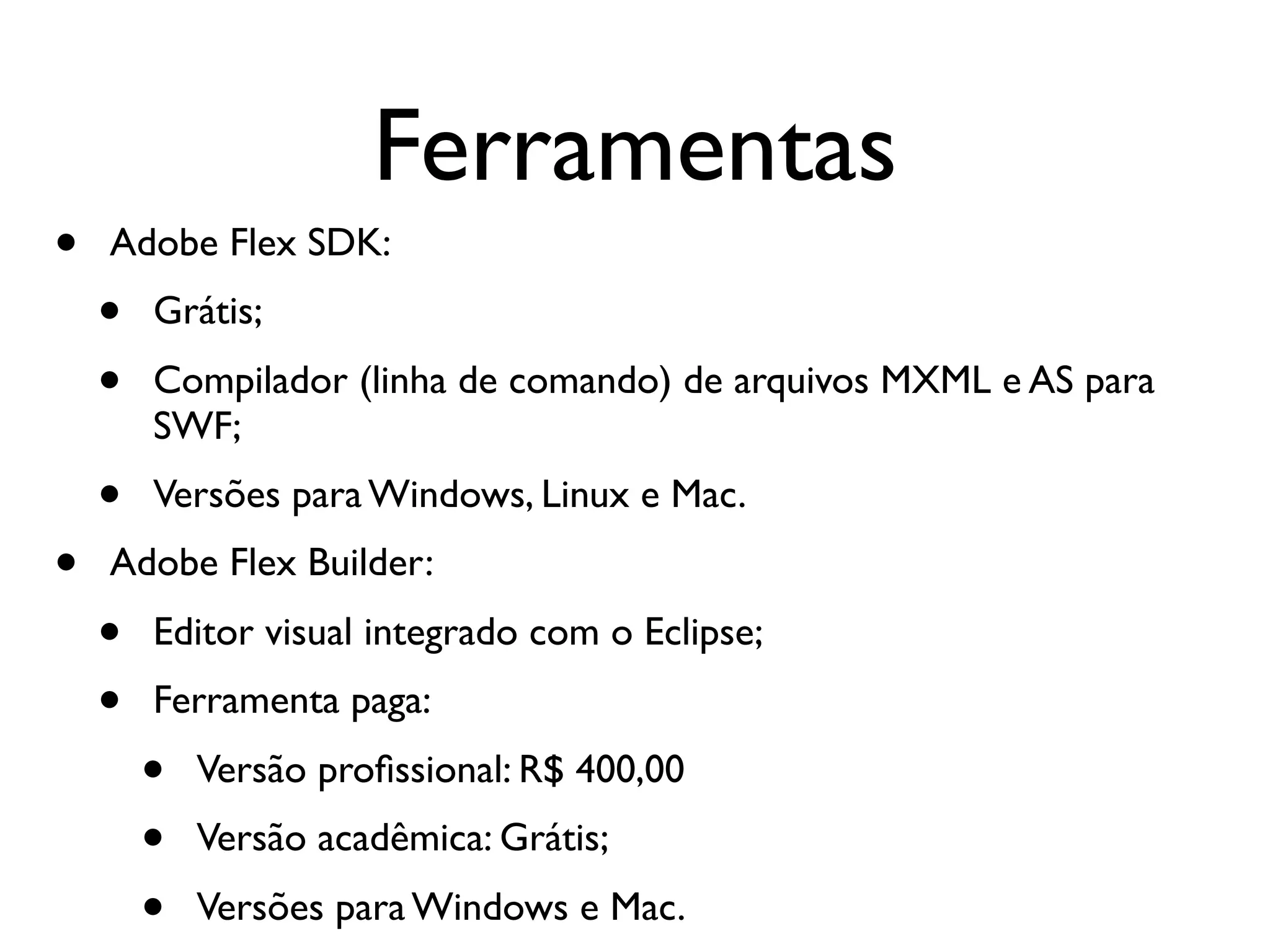 Ferramentas • Adobe Flex SDK: • Grátis; • Compilador (linha de comando) de arquivos MXML e AS para SWF; • Versões para Windows, Linux e Mac. • Adobe Flex Builder: • Editor visual integrado com o Eclipse; • Ferramenta paga: • Versão proﬁssional: R$ 400,00 • Versão acadêmica: Grátis; • Versões para Windows e Mac. 